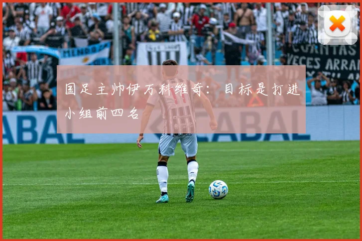 国足主帅伊万科维奇：目标是打进小组前四名