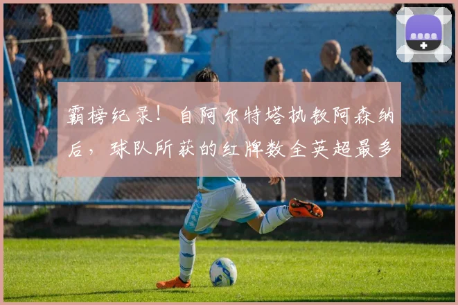 霸榜纪录！自阿尔特塔执教阿森纳后，球队所获的红牌数全英超最多