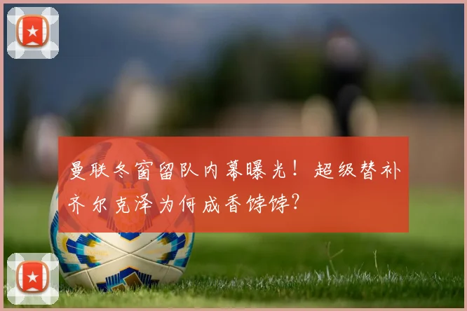 曼联冬窗留队内幕曝光！超级替补齐尔克泽为何成香饽饽？