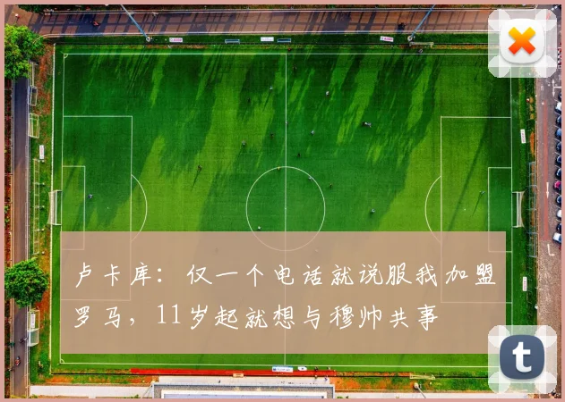 卢卡库：仅一个电话就说服我加盟罗马，11岁起就想与穆帅共事