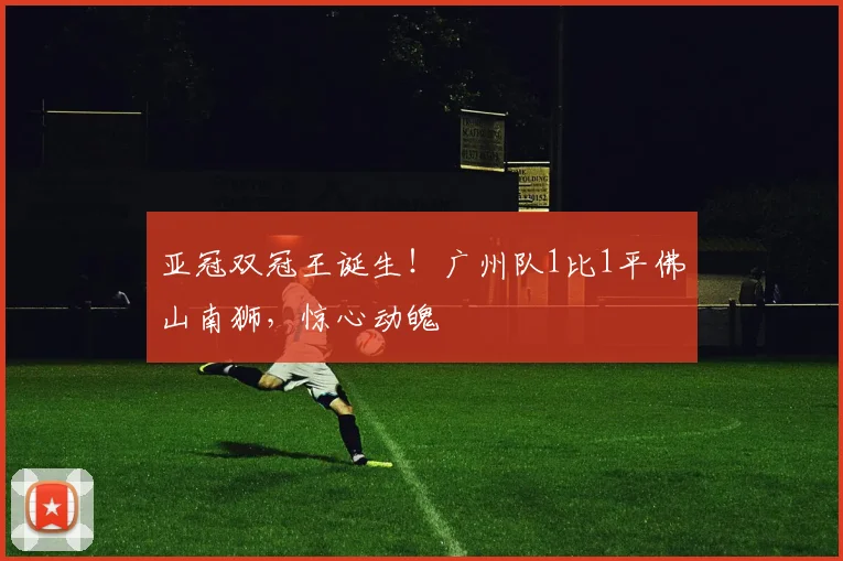 亚冠双冠王诞生！广州队1比1平佛山南狮，惊心动魄