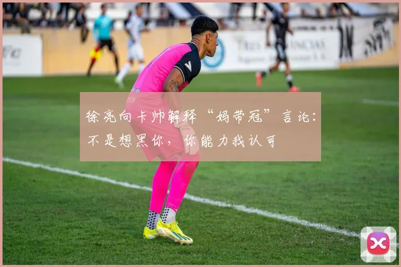 徐亮向卡帅解释“妈带冠”言论：不是想黑你，你能力我认可