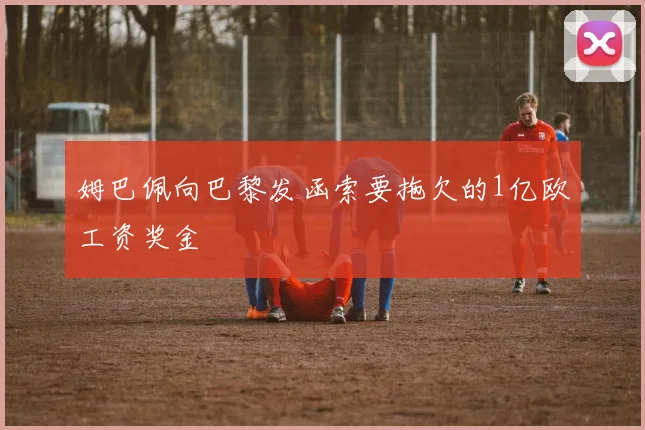 姆巴佩向巴黎发函索要拖欠的1亿欧工资奖金