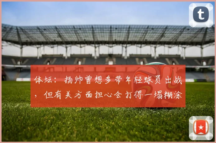 体坛：扬帅曾想多带年轻球员出战，但有关方面担心会打得一塌糊涂