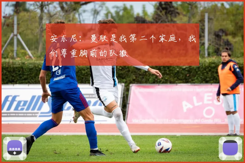 安东尼：曼联是我第二个家庭，我们尊重胸前的队徽