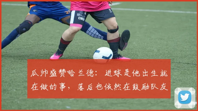 瓜帅盛赞哈兰德：进球是他出生就在做的事，落后也依然在鼓励队友