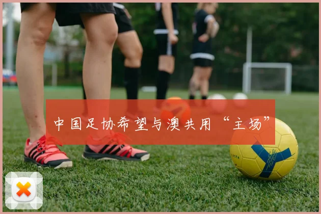 中国足协希望与澳共用“主场”