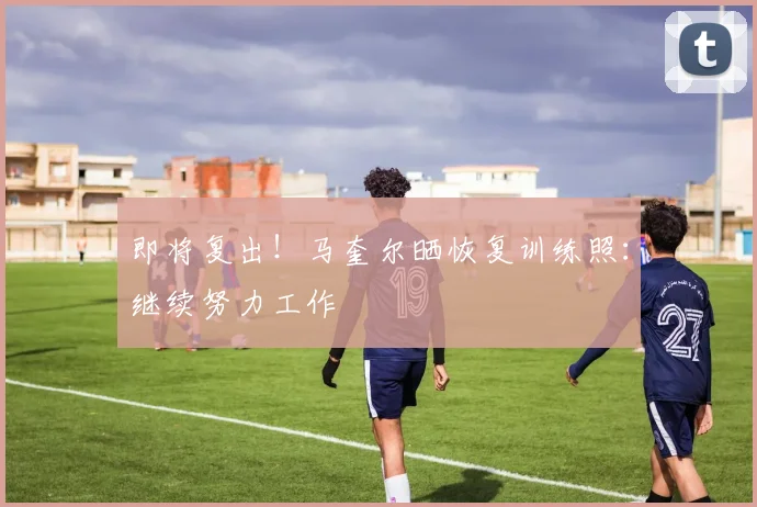 即将复出！马奎尔晒恢复训练照：继续努力工作