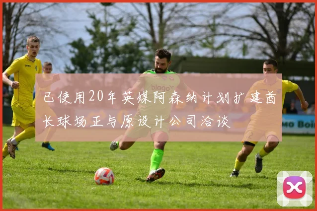 已使用20年英媒阿森纳计划扩建酋长球场正与原设计公司洽谈