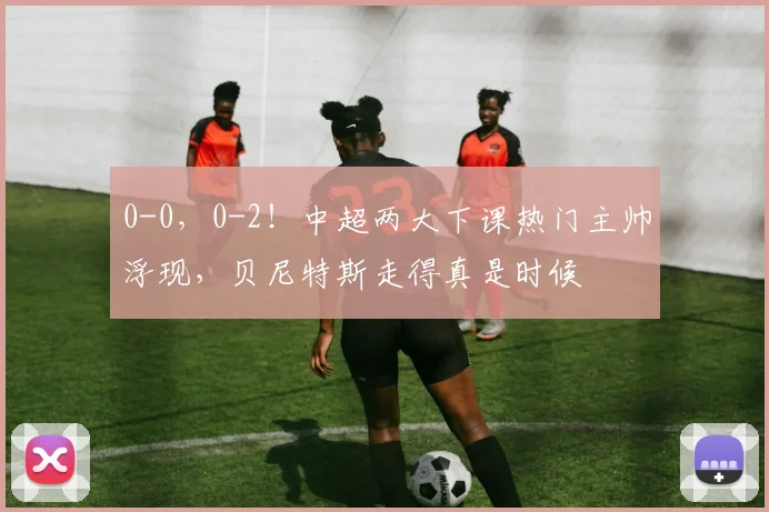 0-0，0-2！中超两大下课热门主帅浮现，贝尼特斯走得真是时候