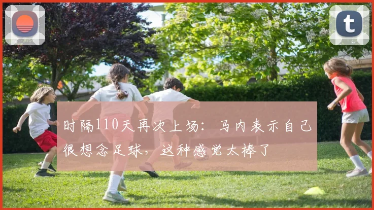 时隔110天再次上场：马内表示自己很想念足球，这种感觉太棒了
