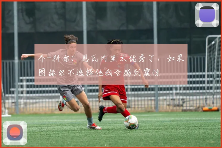 乔-科尔：恩瓦内里太优秀了，如果图赫尔不选择他我会感到震惊