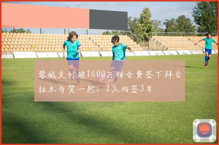 蓉城支付超1600万转会费签下拜合拉木与贺一然，2人均签3年