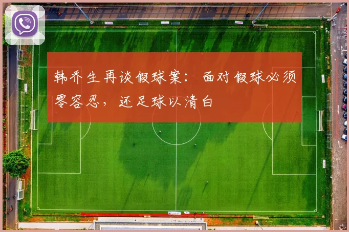 韩乔生再谈假球案：面对假球必须零容忍，还足球以清白