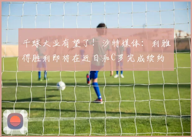 千球大业有望了！沙特媒体：利雅得胜利即将在近日和C罗完成续约