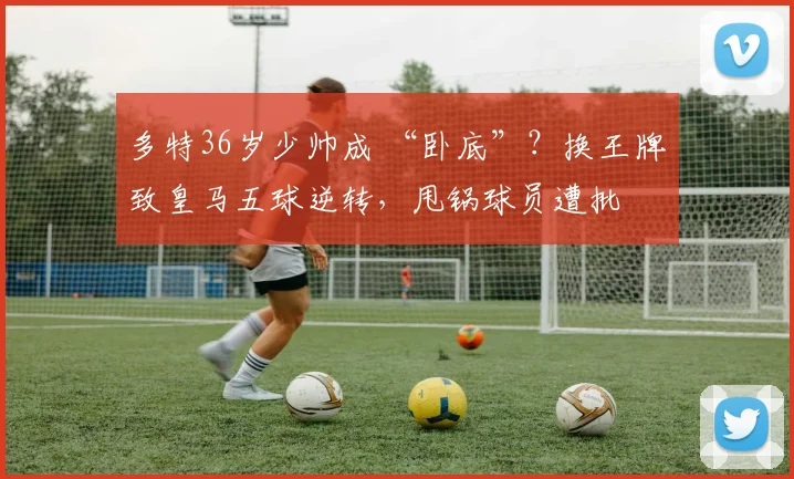 多特36岁少帅成 “卧底”？换王牌致皇马五球逆转，甩锅球员遭批