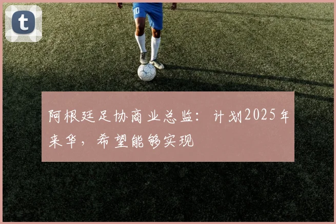 阿根廷足协商业总监：计划2025年来华，希望能够实现