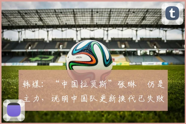 韩媒：“中国拉莫斯”张琳芃仍是主力，说明中国队更新换代已失败