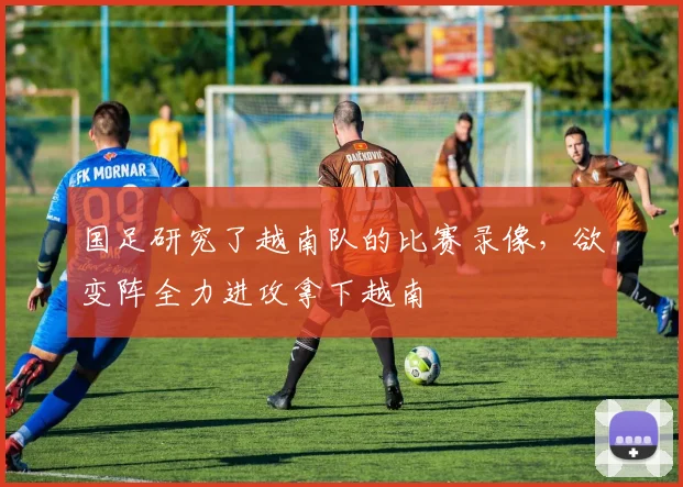 国足研究了越南队的比赛录像，欲变阵全力进攻拿下越南