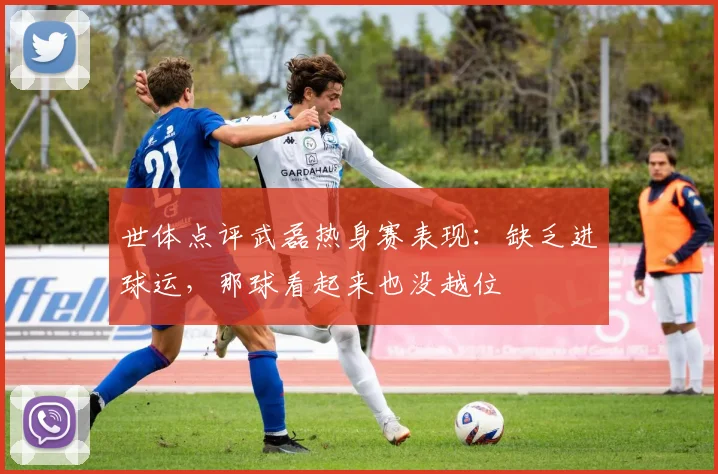 世体点评武磊热身赛表现：缺乏进球运，那球看起来也没越位