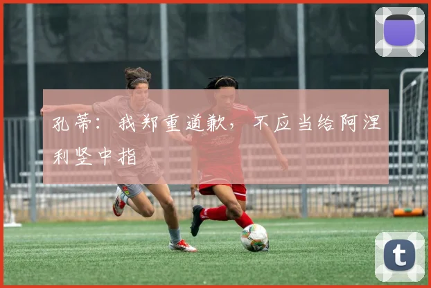 孔蒂：我郑重道歉，不应当给阿涅利竖中指