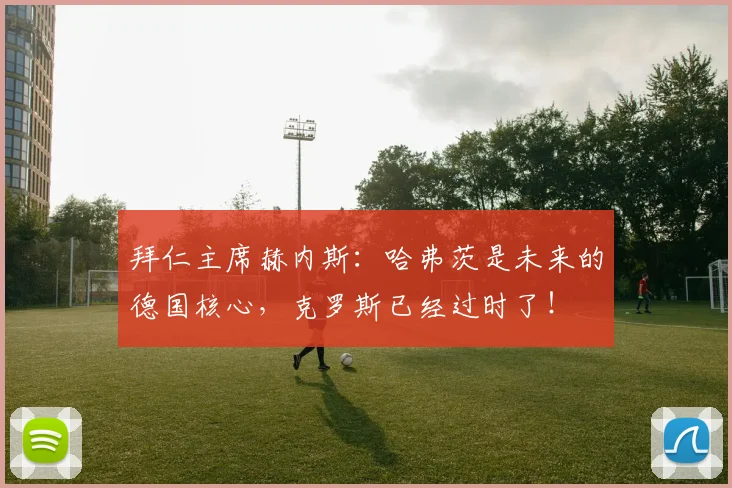 拜仁主席赫内斯：哈弗茨是未来的德国核心，克罗斯已经过时了！
