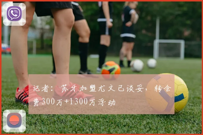 记者：苏牙加盟尤文已谈妥，转会费300万+1300万浮动