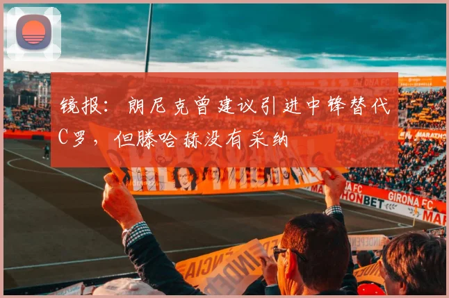 镜报：朗尼克曾建议引进中锋替代C罗，但滕哈赫没有采纳
