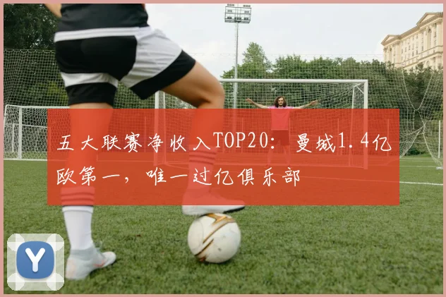 五大联赛净收入TOP20：曼城1.4亿欧第一，唯一过亿俱乐部