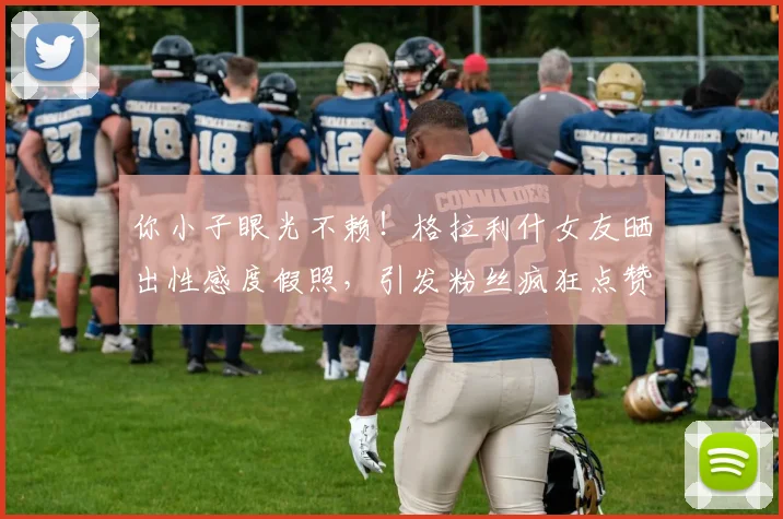 你小子眼光不赖！格拉利什女友晒出性感度假照，引发粉丝疯狂点赞