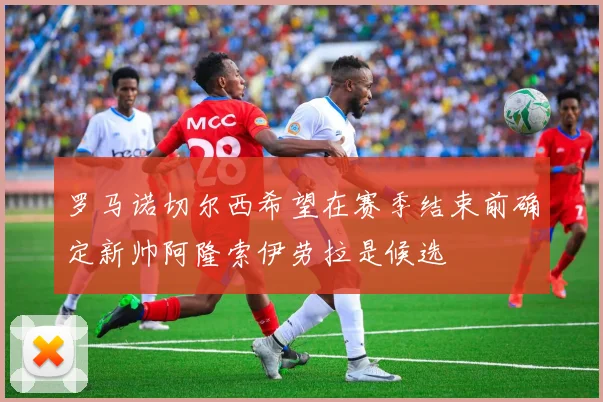 罗马诺切尔西希望在赛季结束前确定新帅阿隆索伊劳拉是候选